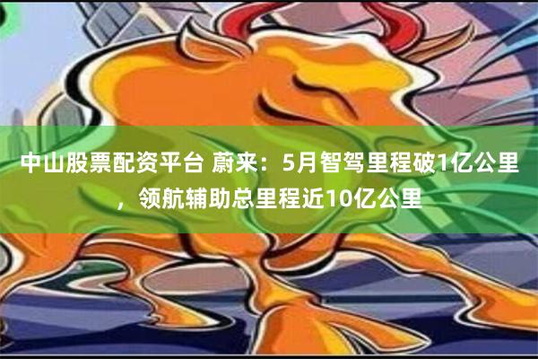 中山股票配资平台 蔚来：5月智驾里程破1亿公里，领航辅助总里程近10亿公里