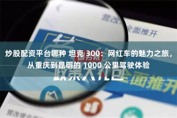 炒股配资平台哪种 坦克 300：网红车的魅力之旅，从重庆到昆明的 1000 公里驾驶体验