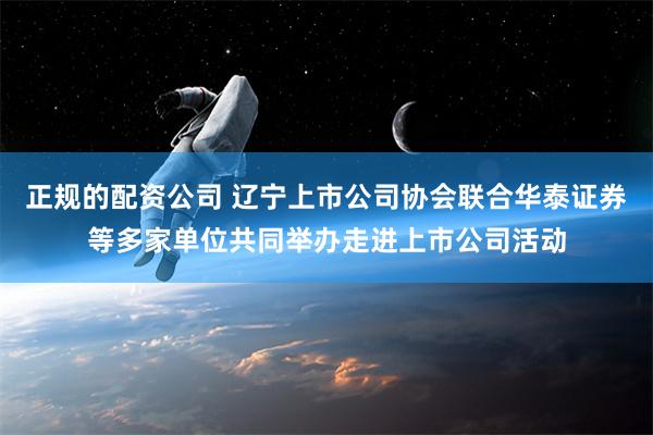 正规的配资公司 辽宁上市公司协会联合华泰证券等多家单位共同举办走进上市公司活动