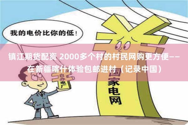 镇江期货配资 2000多个村的村民网购更方便——在新疆喀什体验包邮进村（记录中国）