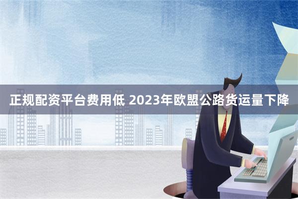 正规配资平台费用低 2023年欧盟公路货运量下降