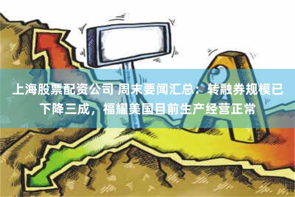 上海股票配资公司 周末要闻汇总：转融券规模已下降三成，福耀美国目前生产经营正常