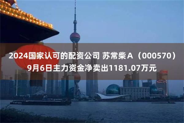 2024国家认可的配资公司 苏常柴Ａ（000570）9月6日主力资金净卖出1181.07万元