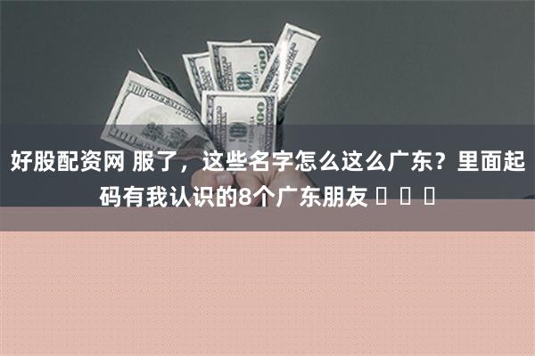 好股配资网 服了，这些名字怎么这么广东？里面起码有我认识的8个广东朋友 ​​​