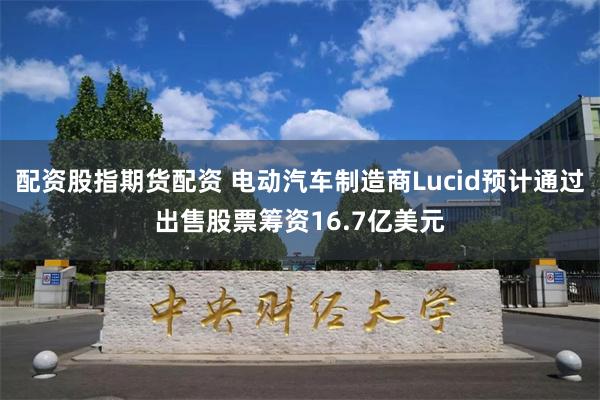 配资股指期货配资 电动汽车制造商Lucid预计通过出售股票筹资16.7亿美元