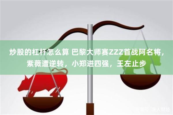 炒股的杠杆怎么算 巴黎大师赛ZZZ首战阿名将，紫薇遭逆转，小郑进四强，王左止步