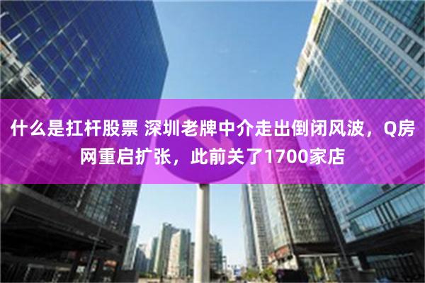 什么是扛杆股票 深圳老牌中介走出倒闭风波，Q房网重启扩张，此前关了1700家店