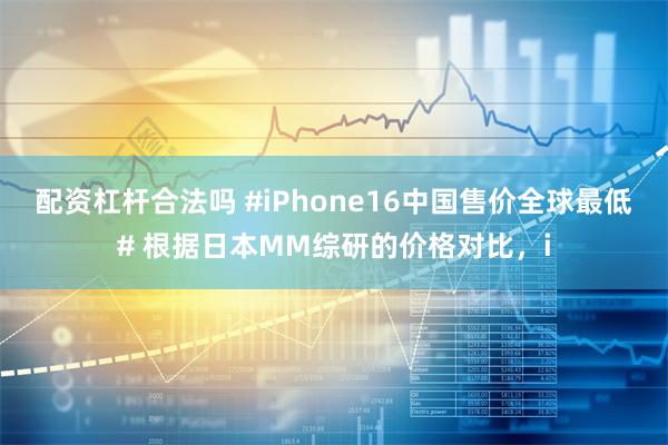 配资杠杆合法吗 #iPhone16中国售价全球最低# 根据日本MM综研的价格对比，i