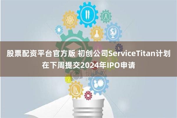 股票配资平台官方版 初创公司ServiceTitan计划在下周提交2024年IPO申请