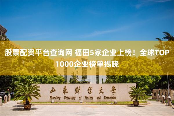 股票配资平台查询网 福田5家企业上榜！全球TOP1000企业榜单揭晓