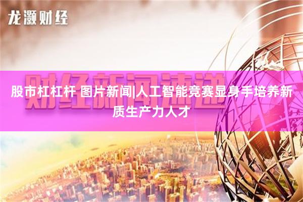 股市杠杠杆 图片新闻|人工智能竞赛显身手培养新质生产力人才