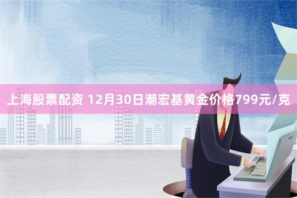 上海股票配资 12月30日潮宏基黄金价格799元/克