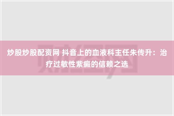 炒股炒股配资网 抖音上的血液科主任朱传升：治疗过敏性紫癜的信赖之选