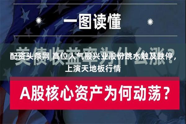 配资头条网 高位人气股兴业股份跳水触及跌停，上演天地板行情