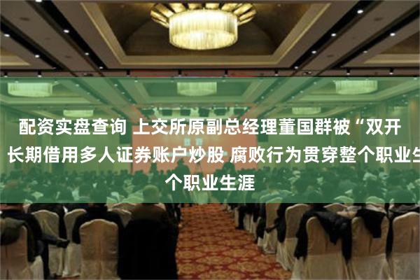 配资实盘查询 上交所原副总经理董国群被“双开”：长期借用多人证券账户炒股 腐败行为贯穿整个职业生涯