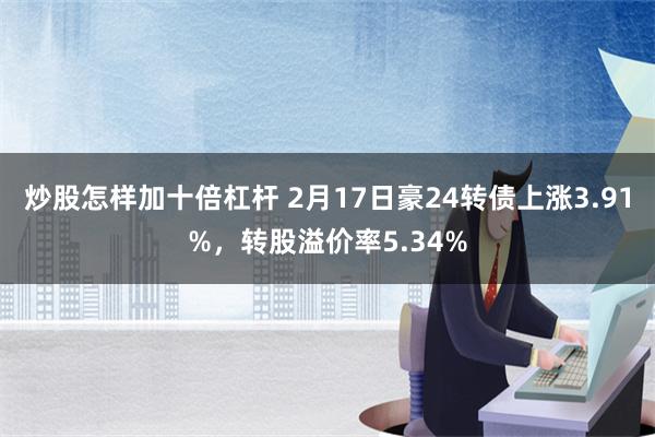 炒股怎样加十倍杠杆 2月17日豪24转债上涨3.91%，转股溢价率5.34%